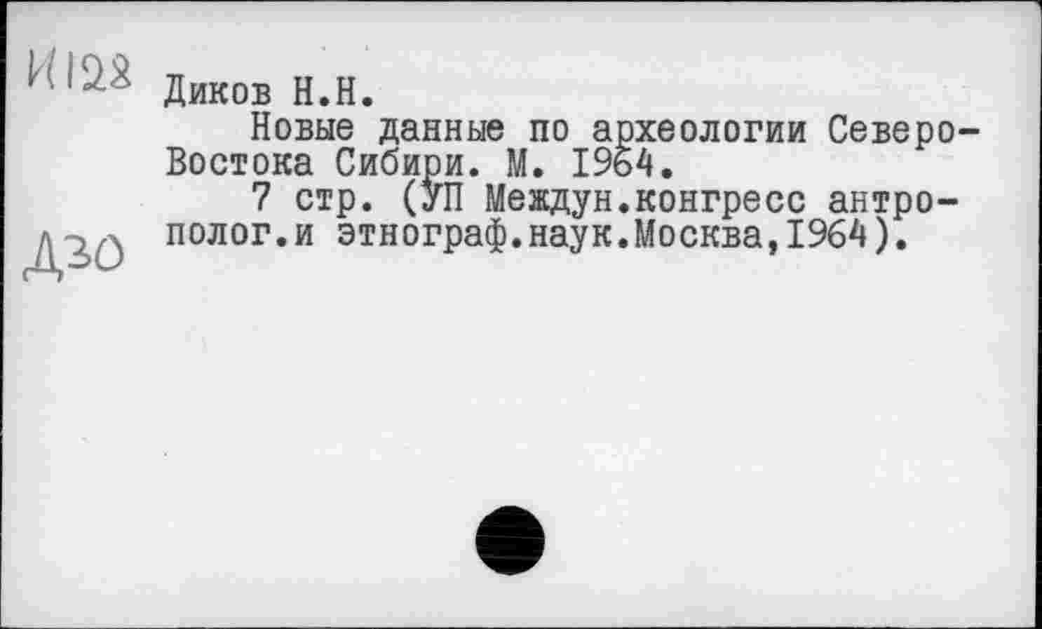 ﻿И122
Дзо
Диков H.H.
Новые данные по археологии Северо-Востока Сибири. М. 1964.
7 стр. (УП Междун.конгресс антрополог.и этнограф.наук.Москва,1964).